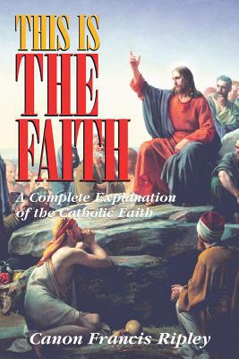 This Is the Faith: A Complete Explanation of the Catholic Faith